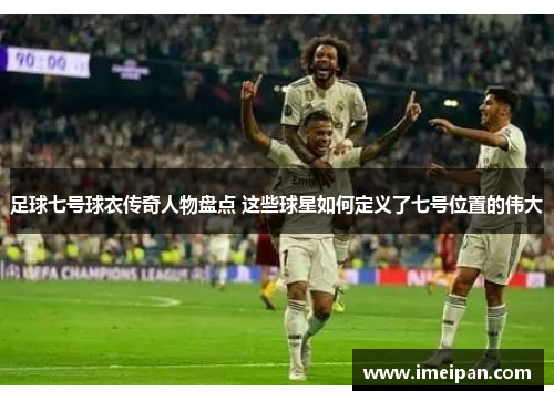 足球七号球衣传奇人物盘点 这些球星如何定义了七号位置的伟大